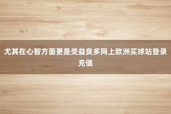 尤其在心智方面更是受益良多網上歐洲買球站登錄充值