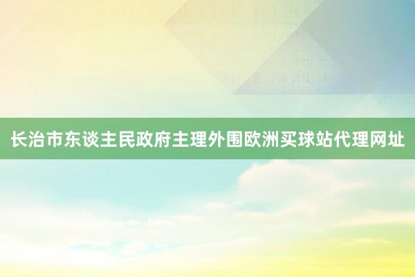 長治市東談主民政府主理外圍歐洲買球站代理網址