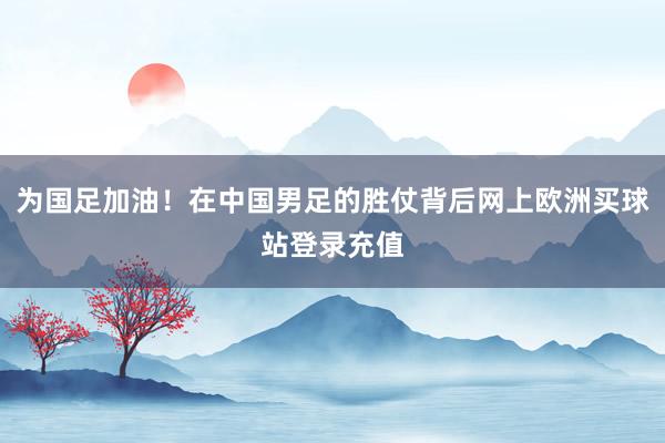 為國足加油！在中國男足的勝仗背后網上歐洲買球站登錄充值