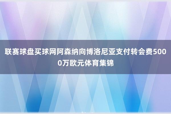 聯賽球盤買球網阿森納向博洛尼亞支付轉會費5000萬歐元體育集錦