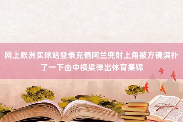 網上歐洲買球站登錄充值阿蘭兜射上角被方鏡淇撲了一下擊中橫梁彈出體育集錦