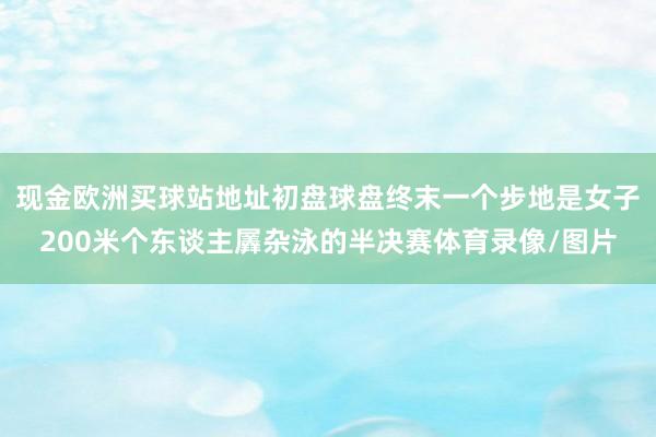 現金歐洲買球站地址初盤球盤終末一個步地是女子200米個東談主羼雜泳的半決賽體育錄像/圖片