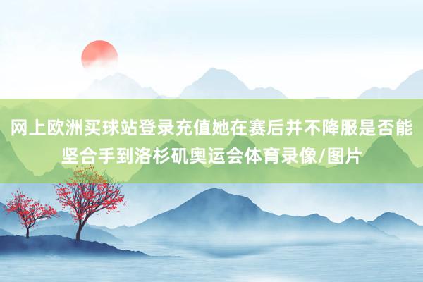 網(wǎng)上歐洲買(mǎi)球站登錄充值她在賽后并不降服是否能堅(jiān)合手到洛杉磯奧運(yùn)會(huì)體育錄像/圖片