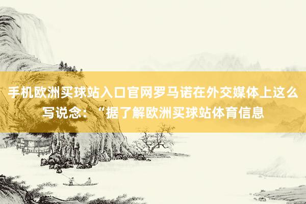 手機歐洲買球站入口官網羅馬諾在外交媒體上這么寫說念：“據了解歐洲買球站體育信息