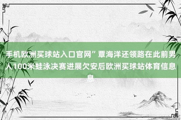 手機歐洲買球站入口官網”覃海洋還領路在此前男人100米蛙泳決賽進展欠安后歐洲買球站體育信息