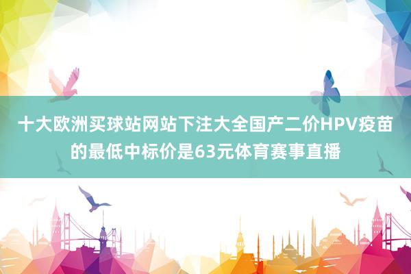 十大歐洲買球站網站下注大全國產二價HPV疫苗的最低中標價是63元體育賽事直播