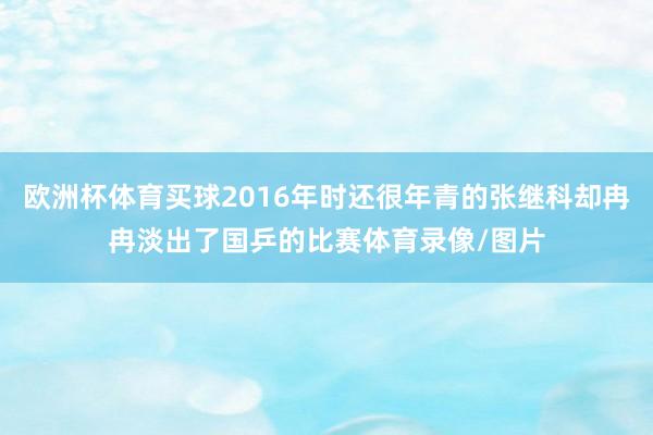 歐洲杯體育買球2016年時還很年青的張繼科卻冉冉淡出了國乒的比賽體育錄像/圖片