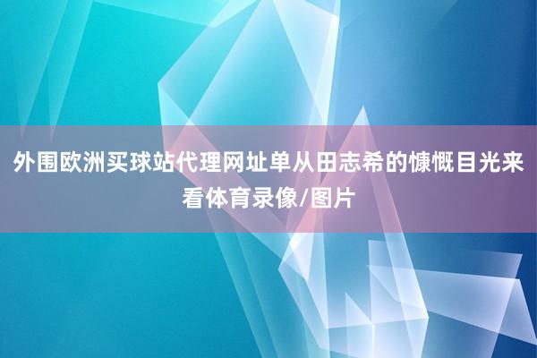 外圍歐洲買球站代理網址單從田志希的慷慨目光來看體育錄像/圖片