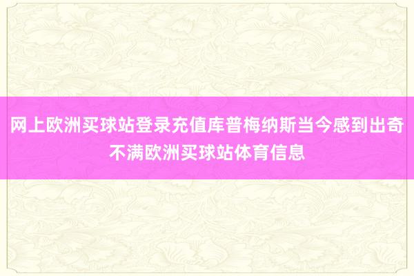 網上歐洲買球站登錄充值庫普梅納斯當今感到出奇不滿歐洲買球站體育信息