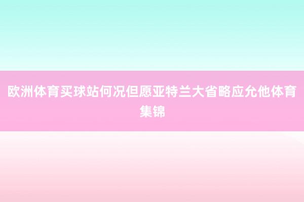 歐洲體育買球站何況但愿亞特蘭大省略應(yīng)允他體育集錦