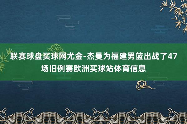 聯賽球盤買球網尤金-杰曼為福建男籃出戰了47場舊例賽歐洲買球站體育信息