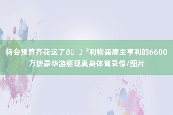 轉會預算齊花這了??利物浦雇主亨利的6600萬鎊豪華游艇現(xiàn)真身體育錄像/圖片