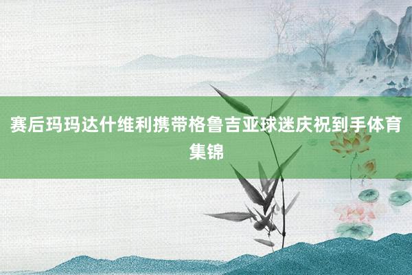 賽后瑪瑪達(dá)什維利攜帶格魯吉亞球迷慶祝到手體育集錦