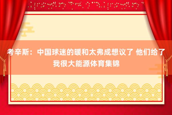 考辛斯：中國球迷的暖和太弗成想議了 他們給了我很大能源體育集錦