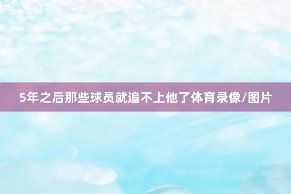 5年之后那些球員就追不上他了體育錄像/圖片