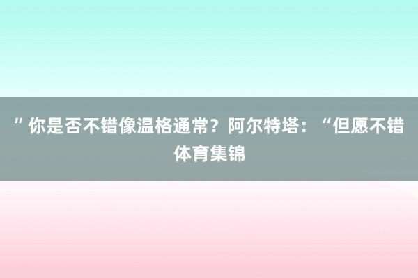 ”你是否不錯像溫格通常？阿爾特塔：“但愿不錯體育集錦