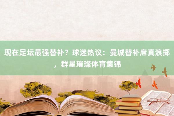 現(xiàn)在足壇最強(qiáng)替補(bǔ)？球迷熱議：曼城替補(bǔ)席真浪擲，群星璀璨體育集錦