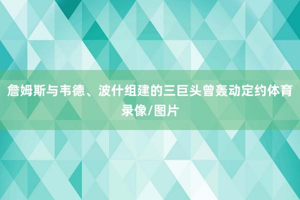 詹姆斯與韋德、波什組建的三巨頭曾轟動定約體育錄像/圖片