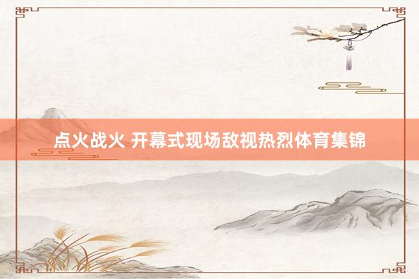 點(diǎn)火戰(zhàn)火 開幕式現(xiàn)場(chǎng)敵視熱烈體育集錦