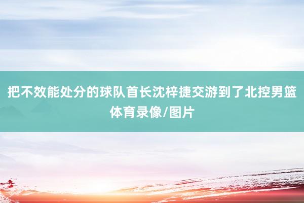 把不效能處分的球隊首長沈梓捷交游到了北控男籃體育錄像/圖片