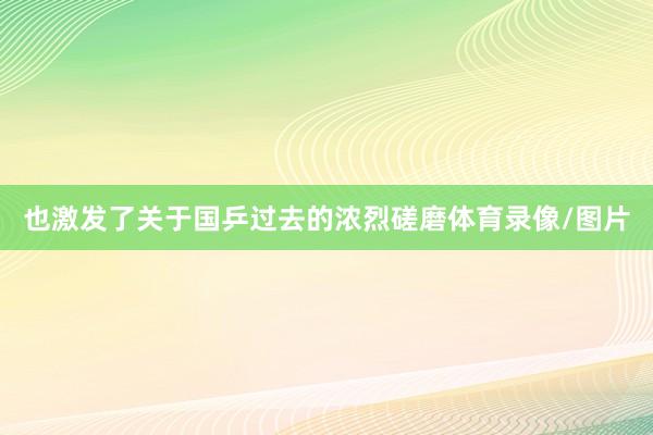 也激發(fā)了關(guān)于國乒過去的濃烈磋磨體育錄像/圖片