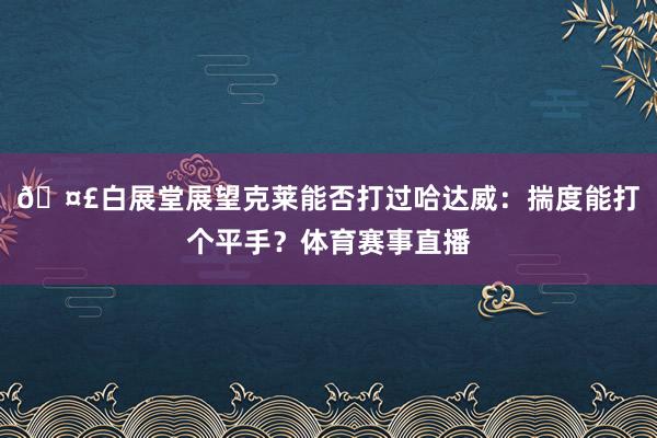 ??白展堂展望克萊能否打過哈達威：揣度能打個平手？體育賽事直播