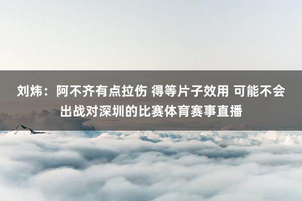 劉煒：阿不齊有點拉傷 得等片子效用 可能不會出戰對深圳的比賽體育賽事直播