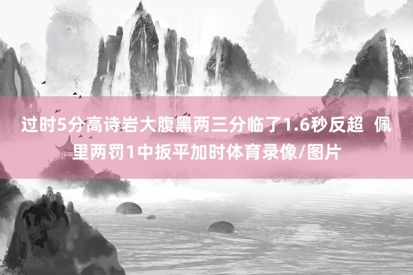 過時5分高詩巖大腹黑兩三分臨了1.6秒反超  佩里兩罰1中扳平加時體育錄像/圖片