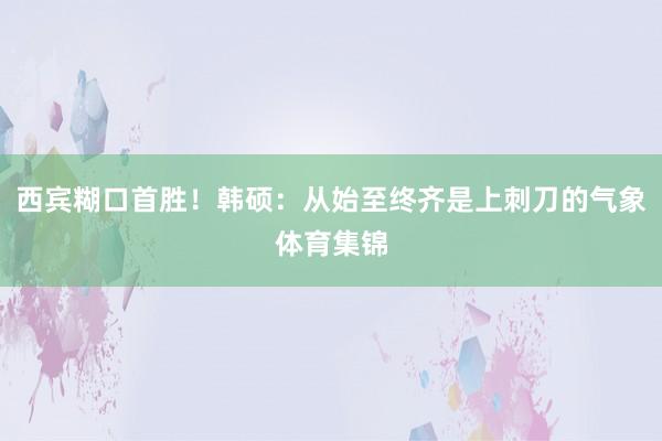 西賓糊口首勝！韓碩：從始至終齊是上刺刀的氣象體育集錦